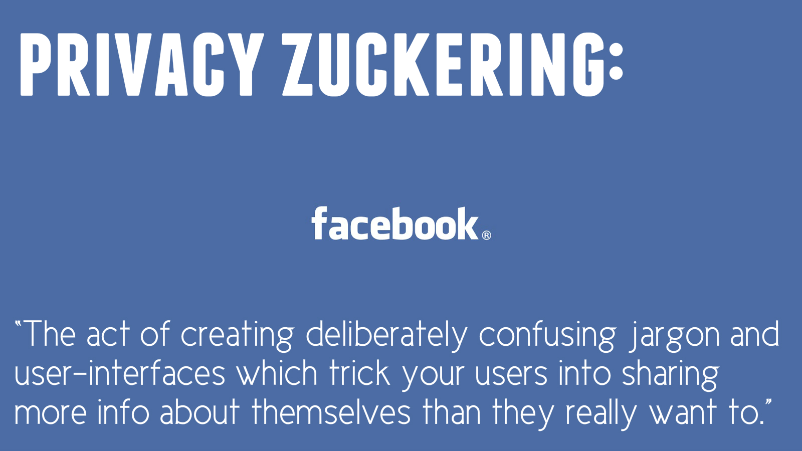 Privacy Zuckering: the act of creating deliberately confusing jargon and user-interfaces which trick your users into sharing more info about themselves than they really want to.